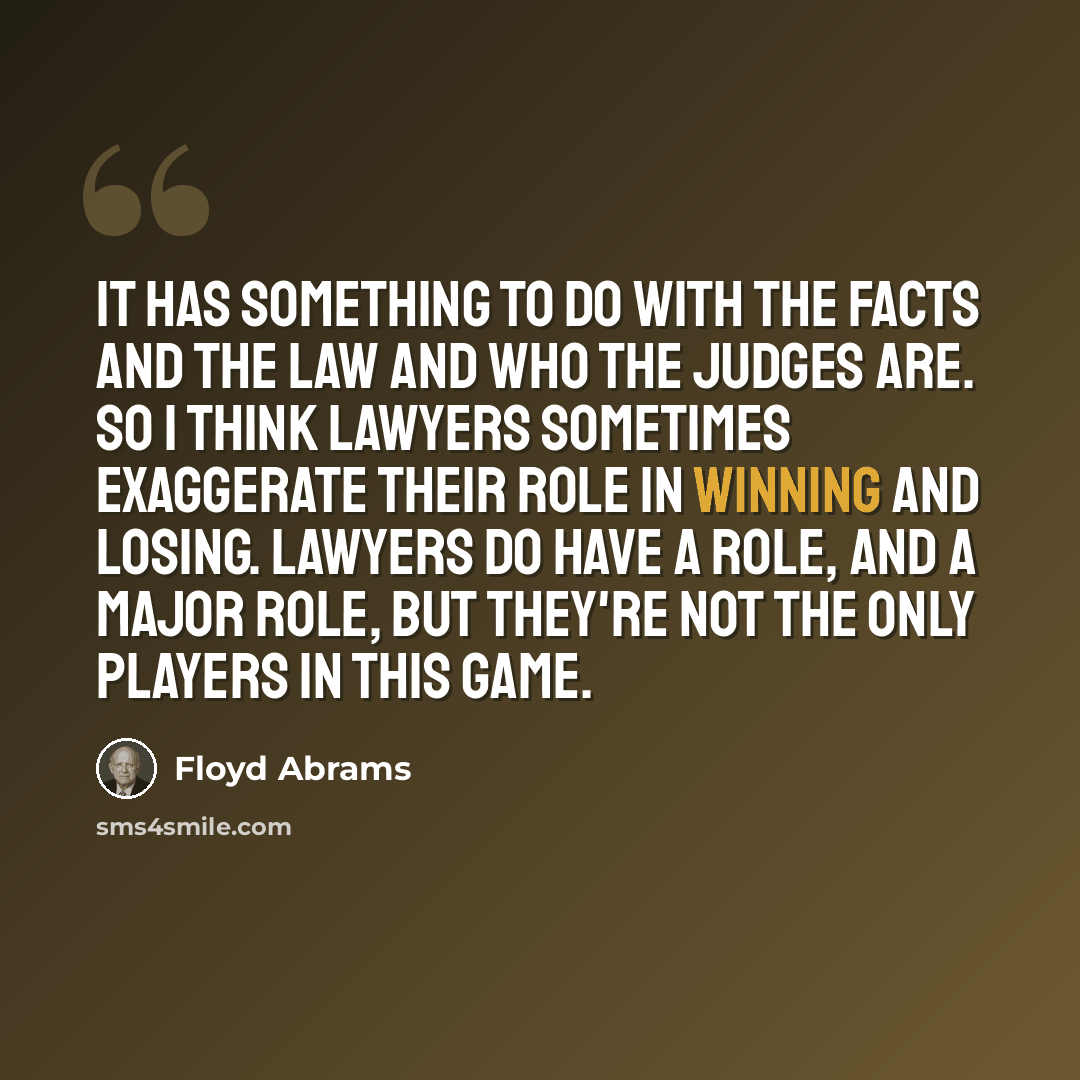 “It has something to do with the facts and the law and who the judges are. So I think lawyers sometimes exaggerate their role in winning and losing. Lawyers do have a role, and a major role, but they're not the only players in this game.” quote by Floyd Abrams