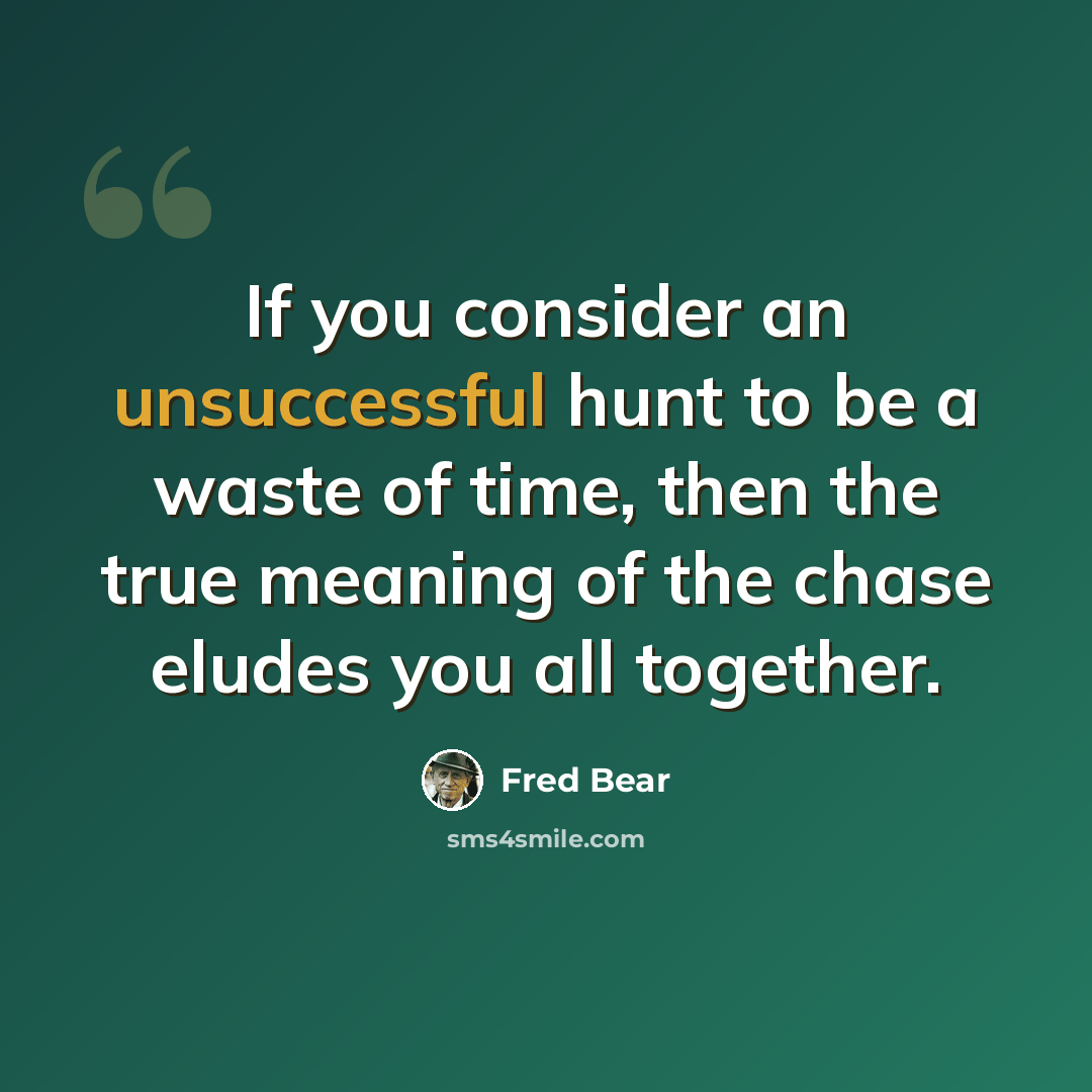 “If you consider an unsuccessful hunt to be a waste of time, then the true meaning of the chase eludes you all together.” quote by Fred Bear