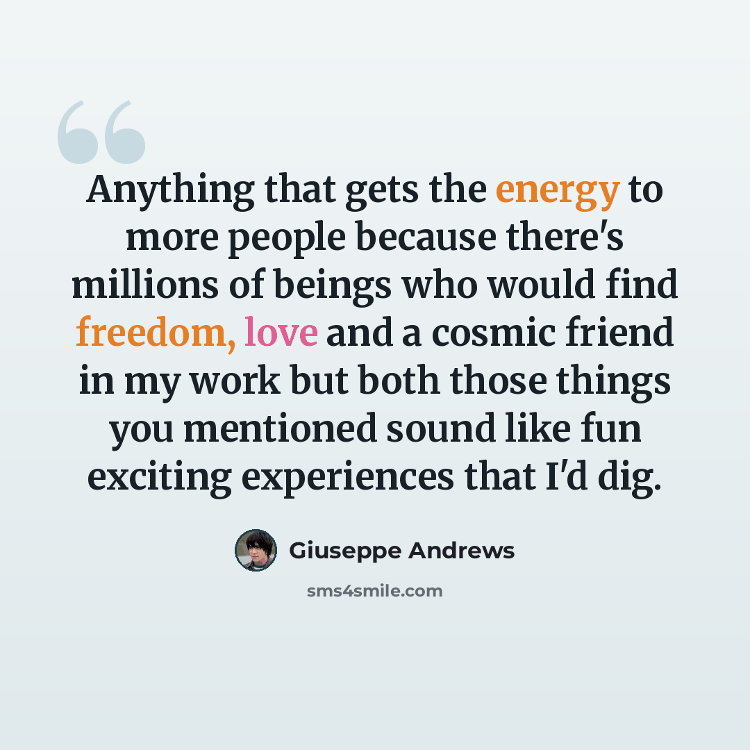 “Anything that gets the energy to more people because there's millions of beings who would find freedom, love and a cosmic friend in my work but both those things you mentioned sound like fun exciting experiences that I'd dig.” quote by Giuseppe Andrews