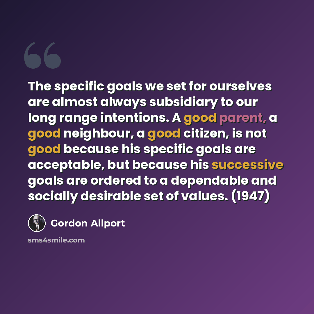 “The specific goals we set for ourselves are almost always subsidiary to our long range intentions. A good parent, a good neighbour, a good citizen, is not good because his specific goals are acceptable, but because his successive goals are ordered to a dependable and socially desirable set of…” quote by Gordon Allport