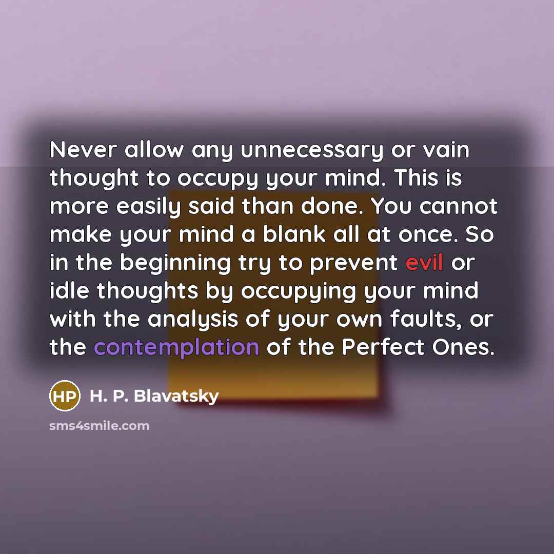 “Never allow any unnecessary or vain thought to occupy your mind. This is more easily said than done. You cannot make your mind a blank all at once. So in the beginning try to prevent evil or idle thoughts by occupying your mind with the analysis of your own faults, or the contemplation of the…” quote by H. P. Blavatsky