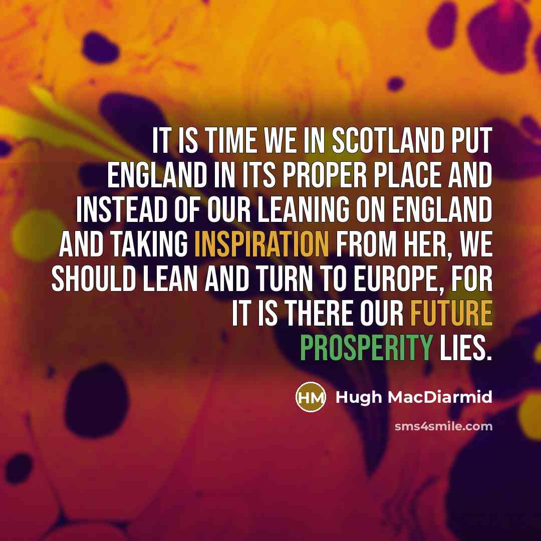 “It is time we in Scotland put England in its proper place and instead of our leaning on England and taking inspiration from her, we should lean and turn to Europe, for it is there our future prosperity lies.” quote by Hugh MacDiarmid