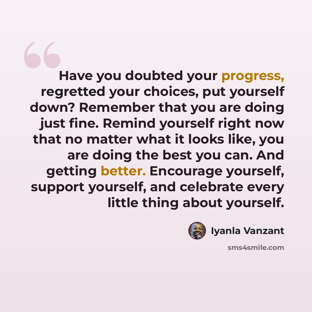 “Have you doubted your progress, regretted your choices, put yourself down? Remember that you are doing just fine. Remind yourself right now that no matter what it looks like, you are doing the best you can. And getting better. Encourage yourself, support yourself, and celebrate every little thing…” quote by Iyanla Vanzant