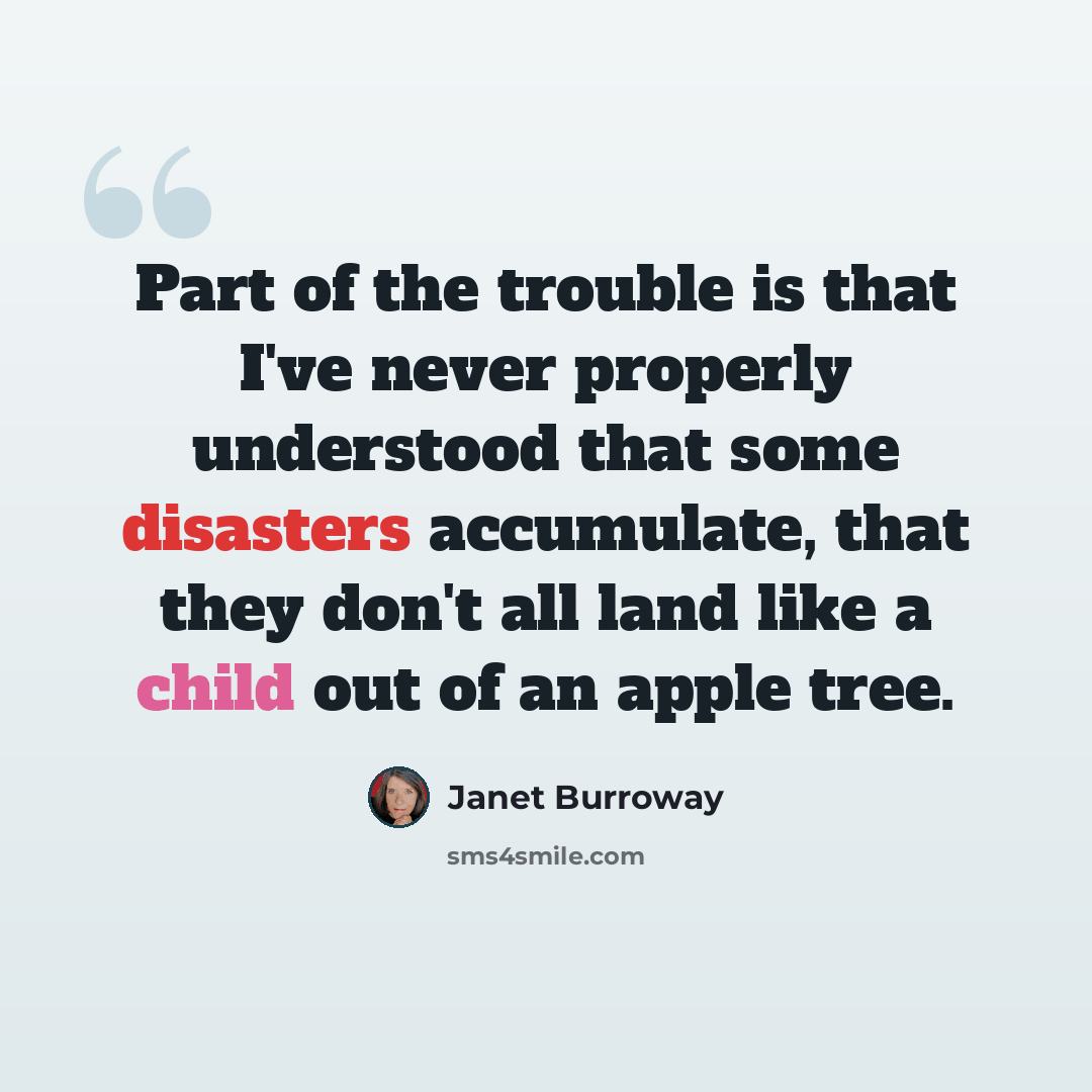 “Part of the trouble is that I've never properly understood that some disasters accumulate, that they don't all land like a child out of an apple tree.” quote by Janet Burroway
