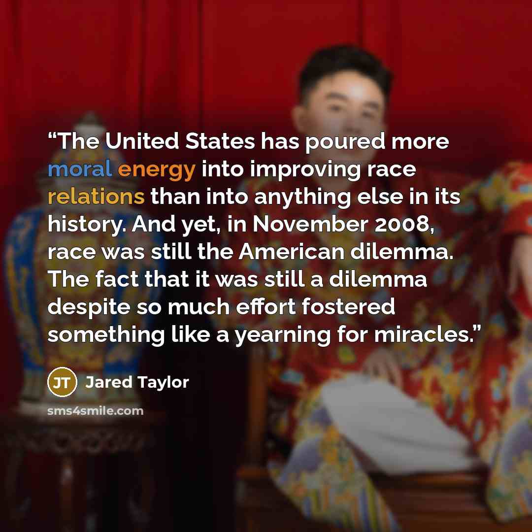 “The United States has poured more moral energy into improving race relations than into anything else in its history. And yet, in November 2008, race was still the American dilemma. The fact that it was still a dilemma despite so much effort fostered something like a yearning for miracles.” quote by Jared Taylor