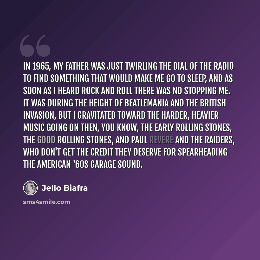 “In 1965, my father was just twirling the dial of the radio to find something that would make me go to sleep, and as soon as I heard rock and roll there was no stopping me. It was during the height of Beatlemania and the British invasion, but I gravitated toward the harder, heavier music going on…” quote by Jello Biafra