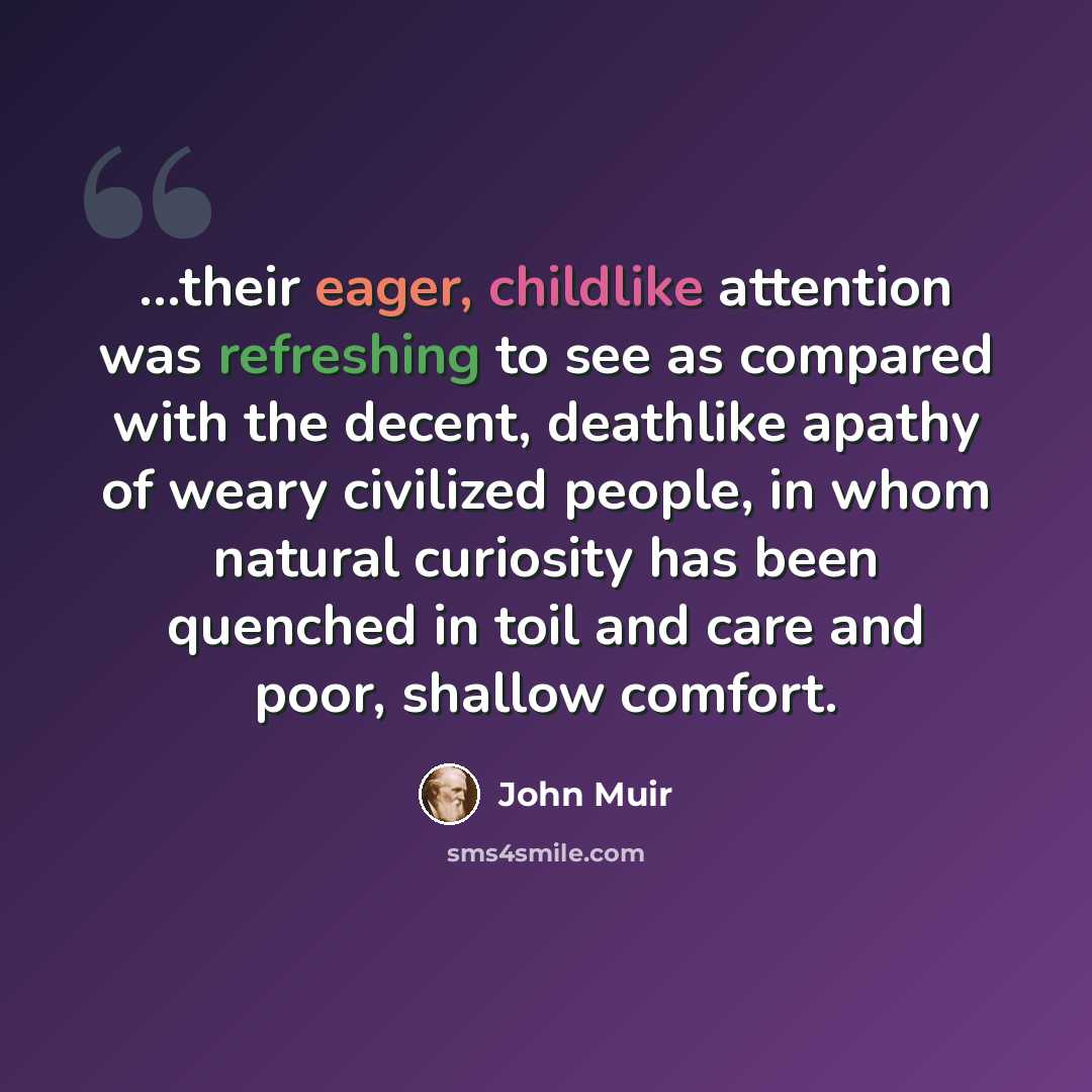 “…their eager, childlike attention was refreshing to see as compared with the decent, deathlike apathy of weary civilized people, in whom natural curiosity has been quenched in toil and care and poor, shallow comfort.” quote by John Muir