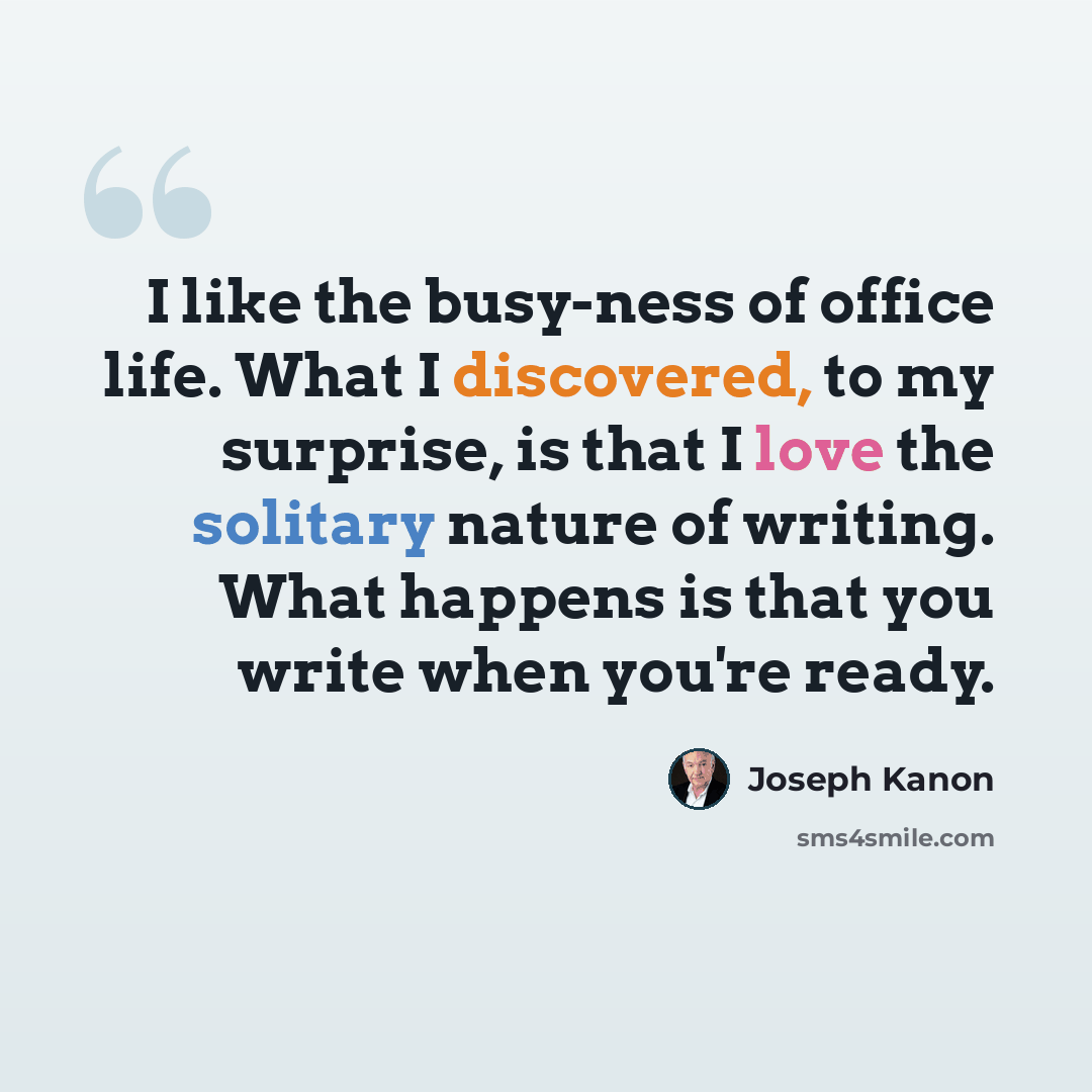 “I like the busy-ness of office life. What I discovered, to my surprise, is that I love the solitary nature of writing. What happens is that you write when you're ready.” quote by Joseph Kanon