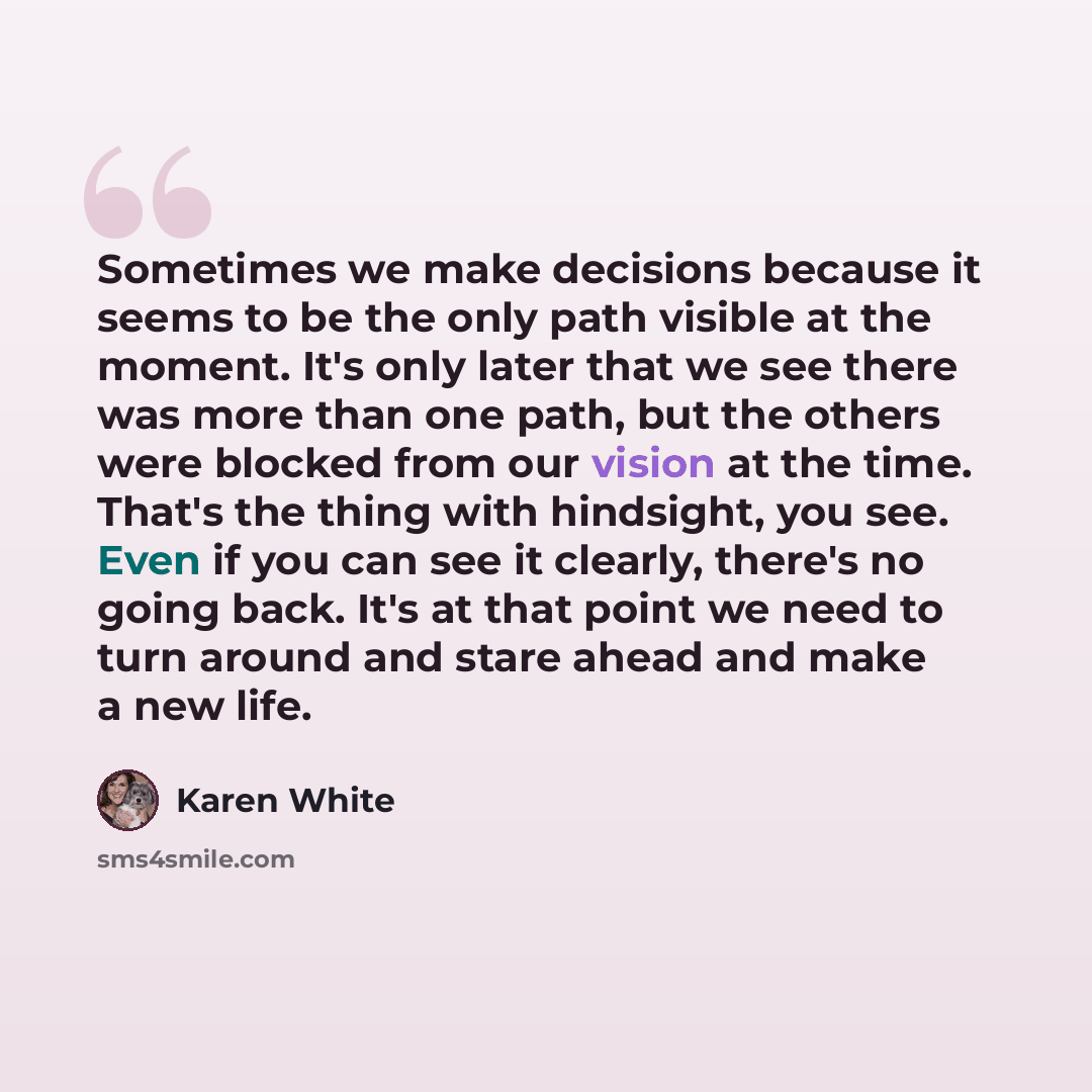 “Sometimes we make decisions because it seems to be the only path visible at the moment. It's only later that we see there was more than one path, but the others were blocked from our vision at the time. That's the thing with hindsight, you see. Even if you can see it clearly, there's no going…” quote by Karen White