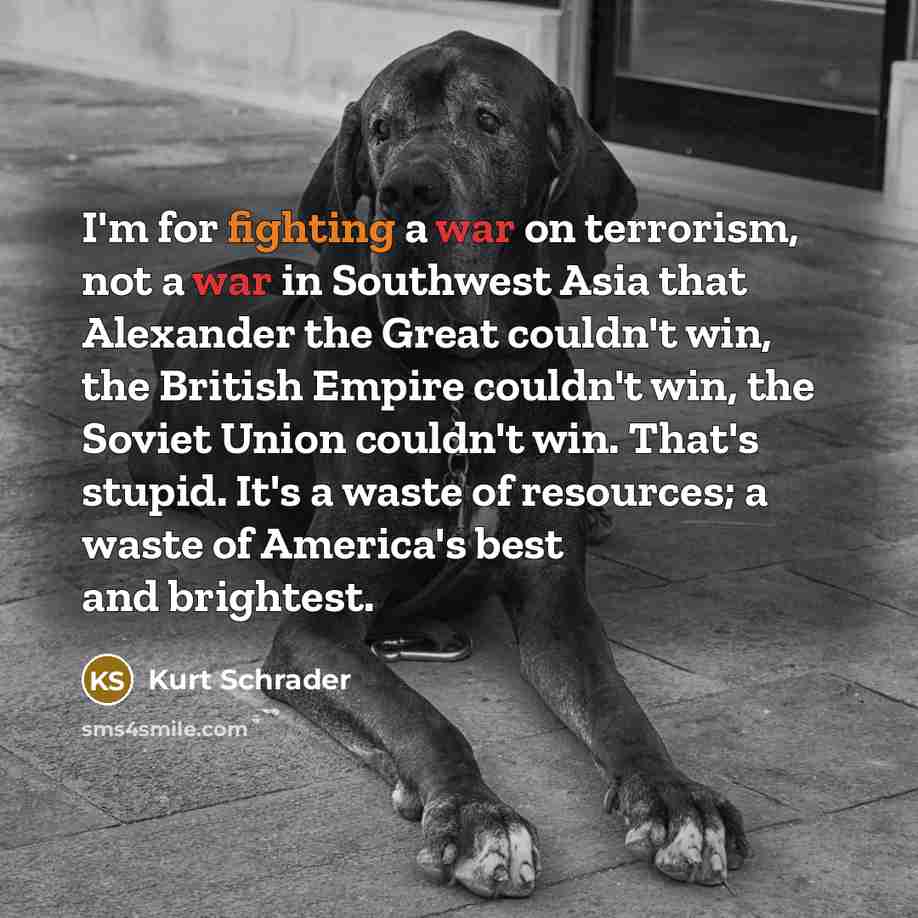 “I'm for fighting a war on terrorism, not a war in Southwest Asia that Alexander the Great couldn't win, the British Empire couldn't win, the Soviet Union couldn't win. That's stupid. It's a waste of resources; a waste of America's best and brightest.” quote by Kurt Schrader