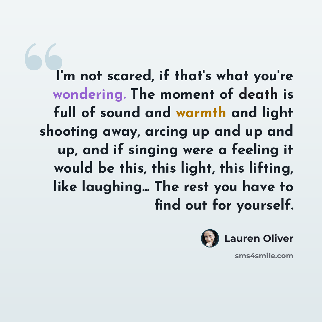 “I'm not scared, if that's what you're wondering. The moment of death is full of sound and warmth and light shooting away, arcing up and up and up, and if singing were a feeling it would be this, this light, this lifting, like laughing... The rest you have to find out for yourself.” quote by Lauren Oliver