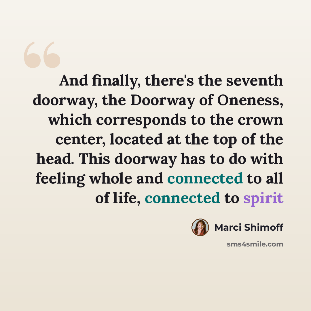 “And finally, there's the seventh doorway, the Doorway of Oneness, which corresponds to the crown center, located at the top of the head. This doorway has to do with feeling whole and connected to all of life, connected to spirit” quote by Marci Shimoff