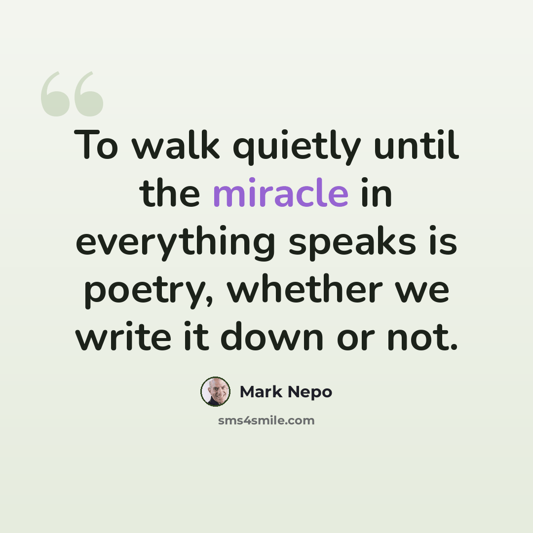 “To walk quietly until the miracle in everything speaks is poetry, whether we write it down or not.” quote by Mark Nepo