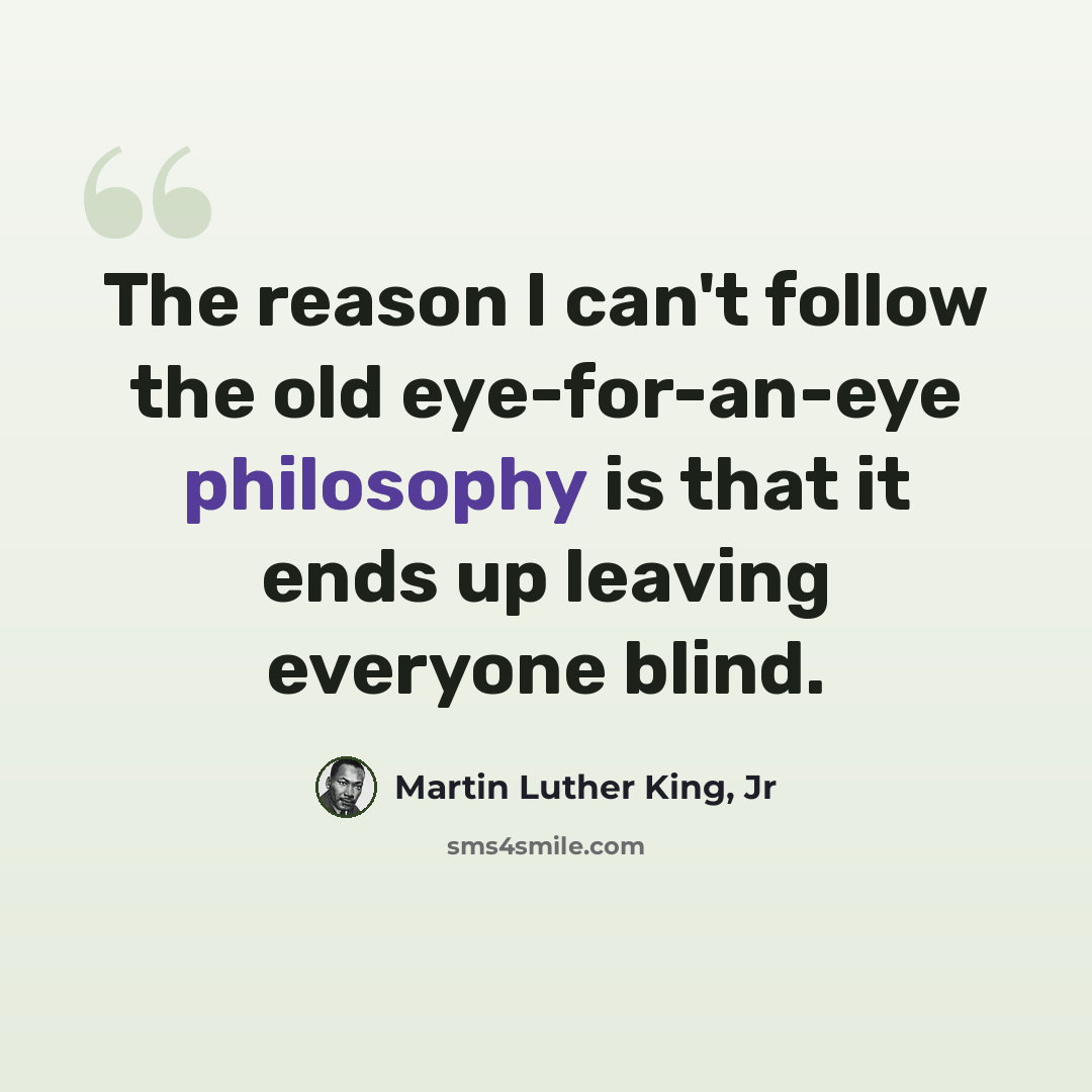 “The reason I can't follow the old eye-for-an-eye philosophy is that it ends up leaving everyone blind.” quote by Martin Luther King, Jr
