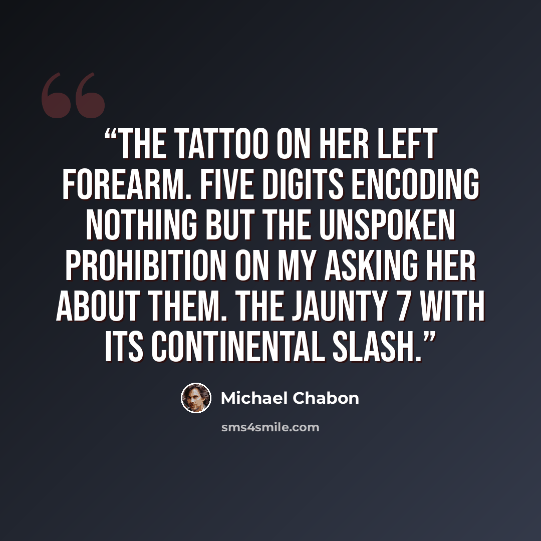 “The tattoo on her left forearm. Five digits encoding nothing but the unspoken prohibition on my asking her about them. The jaunty 7 with its continental slash.” quote by Michael Chabon