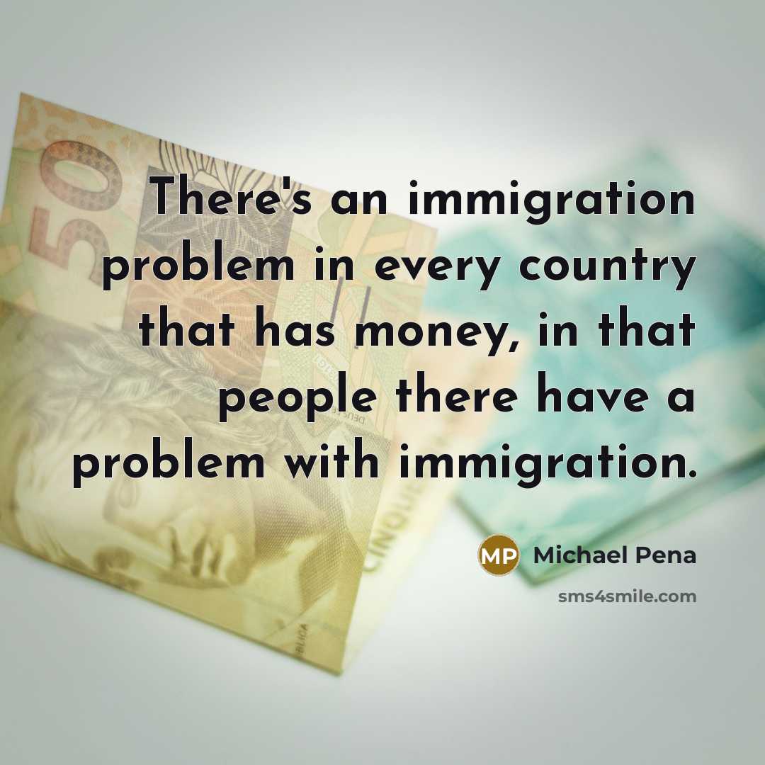 “There's an immigration problem in every country that has money, in that people there have a problem with immigration.” quote by Michael Pena