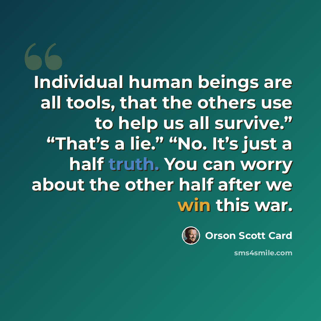“Individual human beings are all tools, that the others use to help us all survive.” “That’s a lie.” “No. It’s just a half truth. You can worry about the other half after we win this war.” quote by Orson Scott Card
