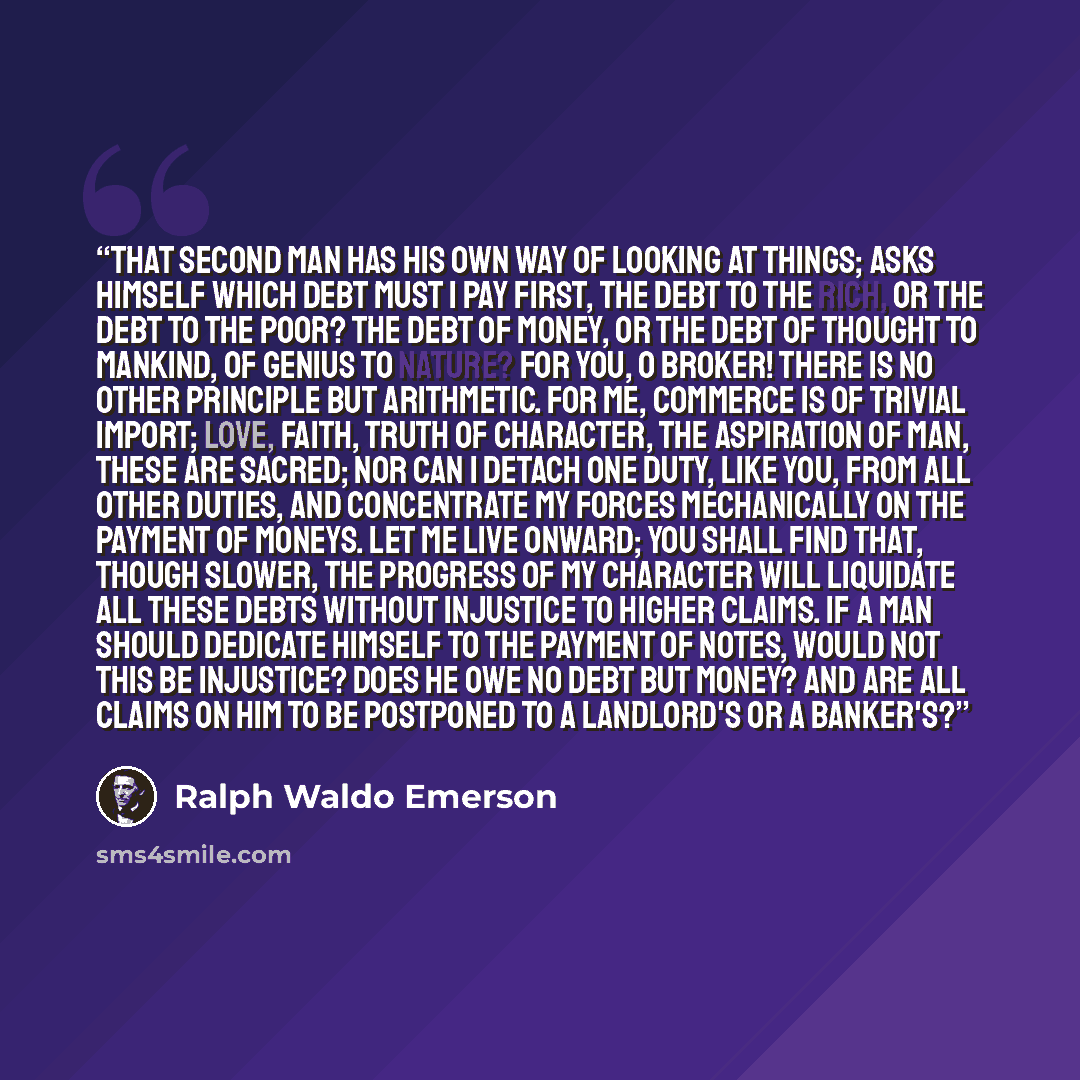 “That second man has his own way of looking at things; asks himself which debt must I pay first, the debt to the rich, or the debt to the poor? the debt of money, or the debt of thought to mankind, of genius to nature? For you, O broker! there is no other principle but arithmetic. For me, commerce…” quote by Ralph Waldo Emerson