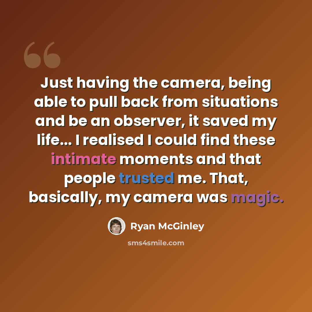 “Just having the camera, being able to pull back from situations and be an observer, it saved my life... I realised I could find these intimate moments and that people trusted me. That, basically, my camera was magic.” quote by Ryan McGinley