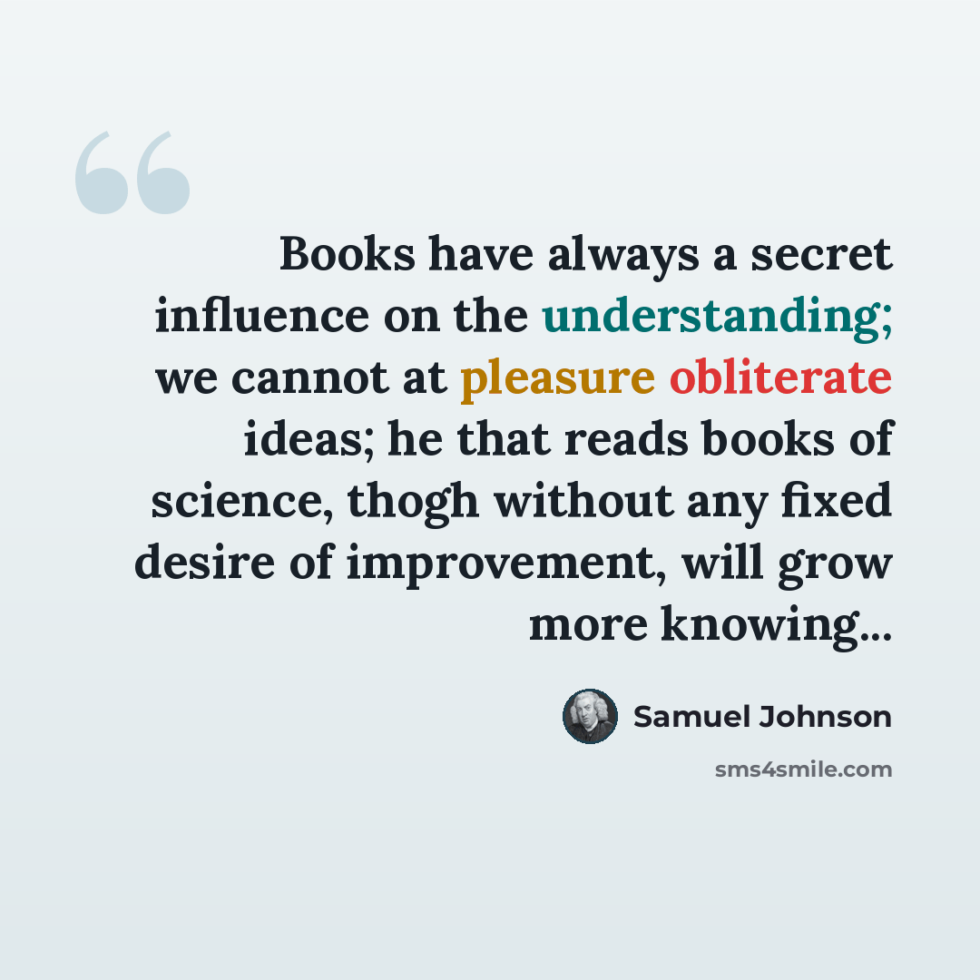 “Books have always a secret influence on the understanding; we cannot at pleasure obliterate ideas; he that reads books of science, thogh without any fixed desire of improvement, will grow more knowing...” quote by Samuel Johnson