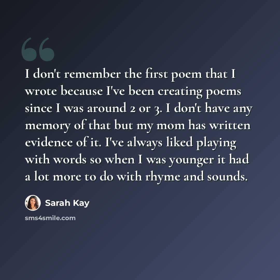 “I don't remember the first poem that I wrote because I've been creating poems since I was around 2 or 3. I don't have any memory of that but my mom has written evidence of it. I've always liked playing with words so when I was younger it had a lot more to do with rhyme and sounds.” quote by Sarah Kay