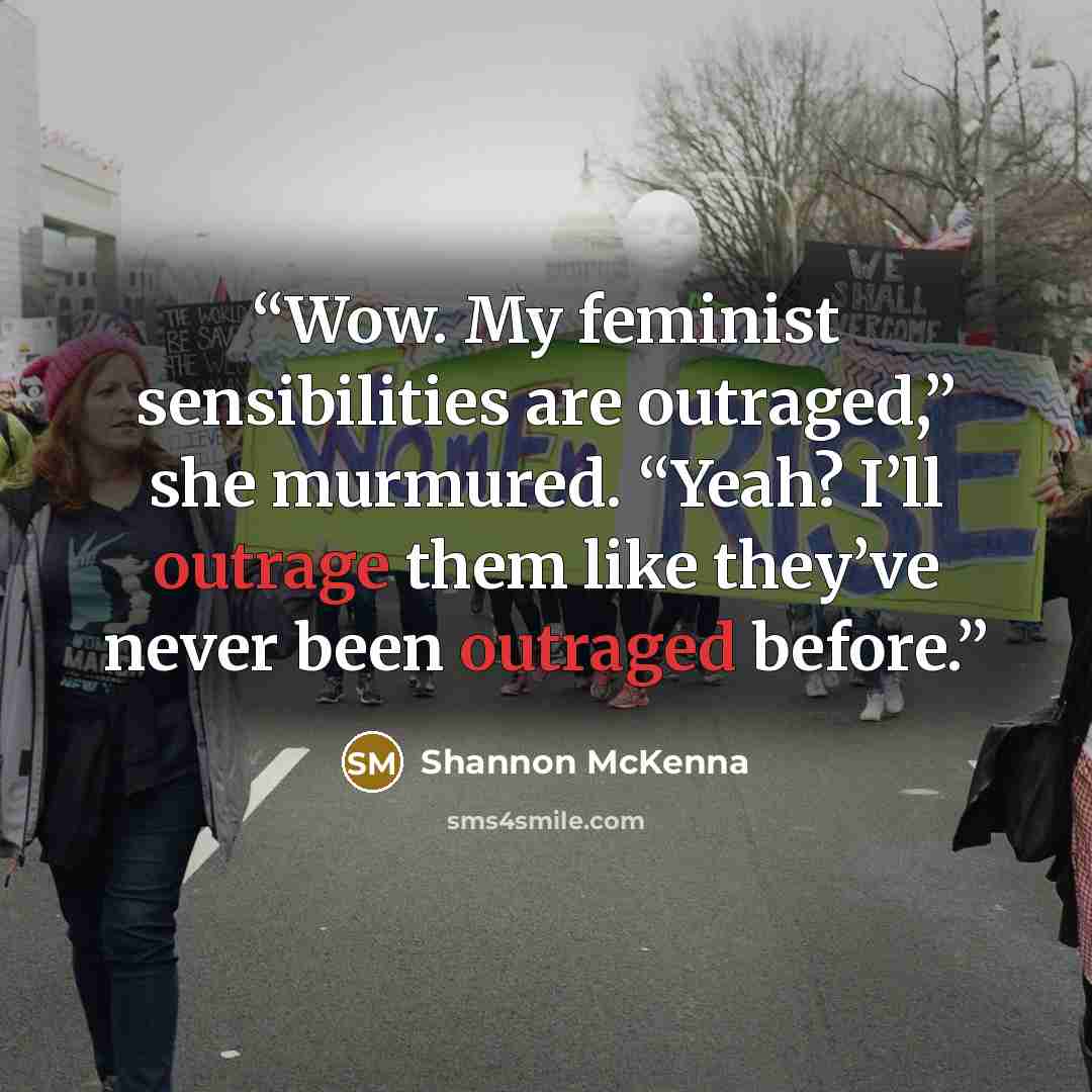 “Wow. My feminist sensibilities are outraged,” she murmured. “Yeah? I’ll outrage them like they’ve never been outraged before.” quote by Shannon McKenna
