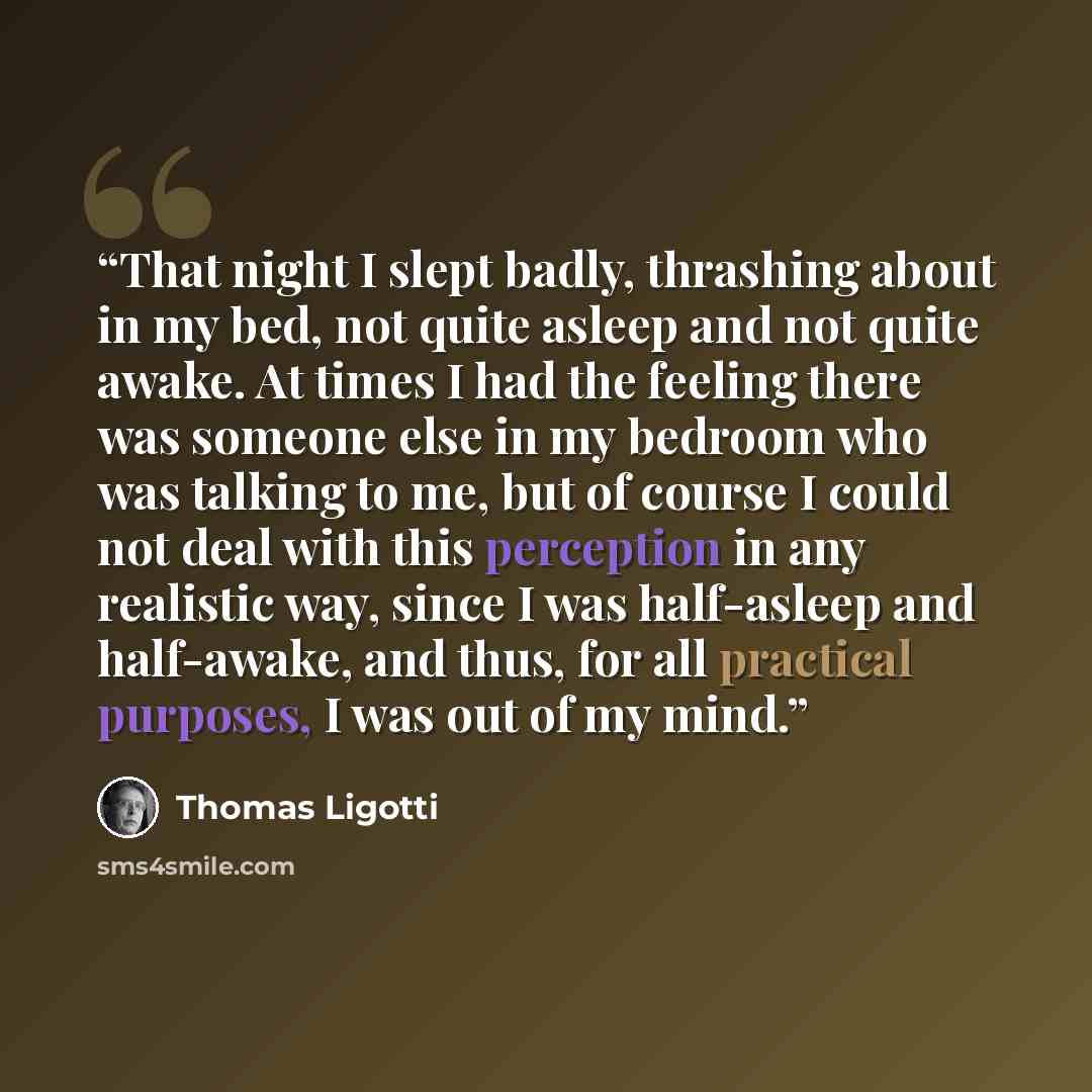 “That night I slept badly, thrashing about in my bed, not quite asleep and not quite awake. At times I had the feeling there was someone else in my bedroom who was talking to me, but of course I could not deal with this perception in any realistic way, since I was half-asleep and half-awake, and…” quote by Thomas Ligotti