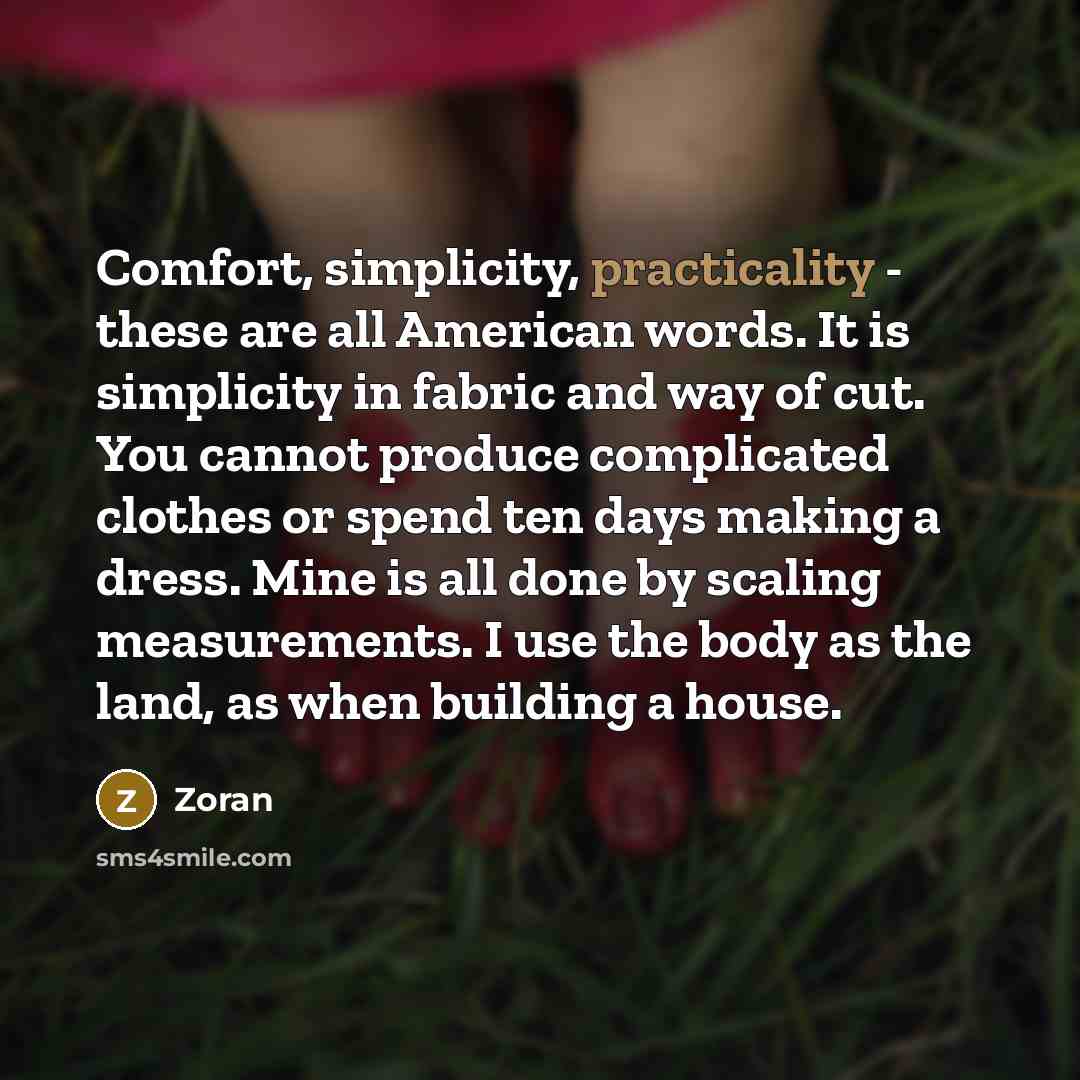 “Comfort, simplicity, practicality - these are all American words. It is simplicity in fabric and way of cut. You cannot produce complicated clothes or spend ten days making a dress. Mine is all done by scaling measurements. I use the body as the land, as when building a house.” quote by Zoran