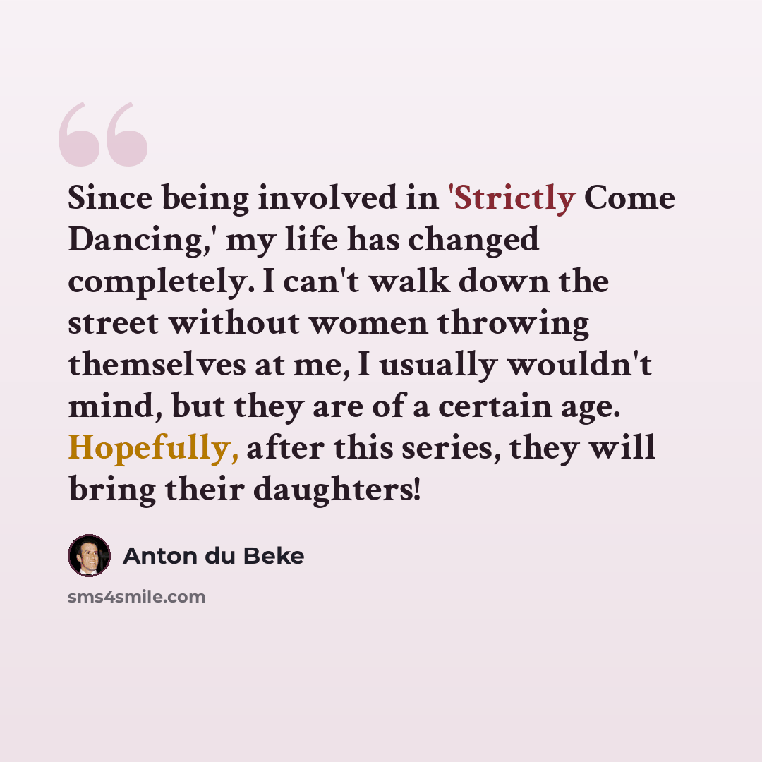 “Since being involved in 'Strictly Come Dancing,' my life has changed completely. I can't walk down the street without women throwing themselves at me, I usually wouldn't mind, but they are of a certain age. Hopefully, after this series, they will bring their daughters!” quote by Anton du Beke