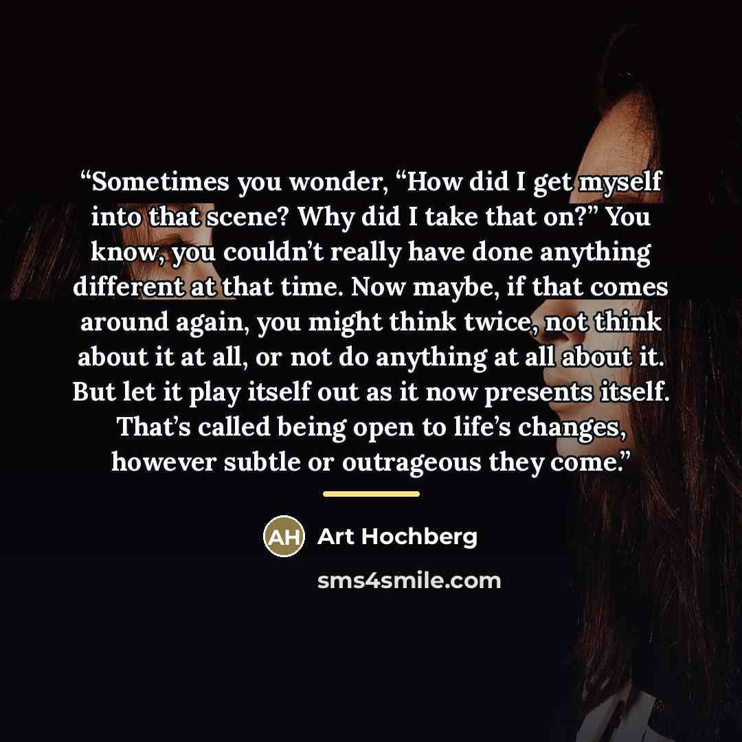 “Sometimes you wonder, “How did I get myself into that scene? Why did I take that on?” You know, you couldn’t really have done anything different at that time. Now maybe, if that comes around again, you might think twice, not think about it at all, or not do anything at all about it. But let it…” quote by Art Hochberg