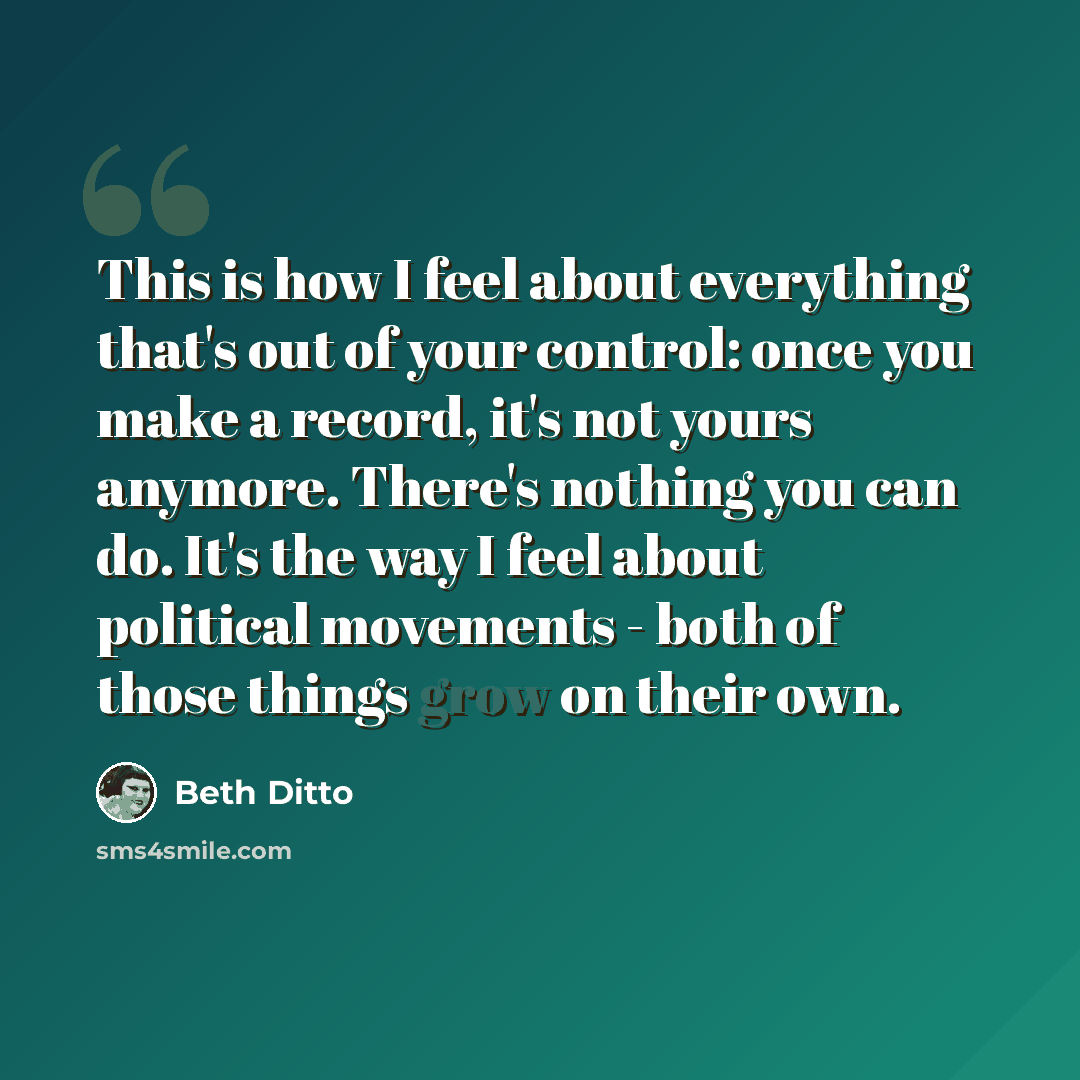 “This is how I feel about everything that's out of your control: once you make a record, it's not yours anymore. There's nothing you can do. It's the way I feel about political movements - both of those things grow on their own.” quote by Beth Ditto