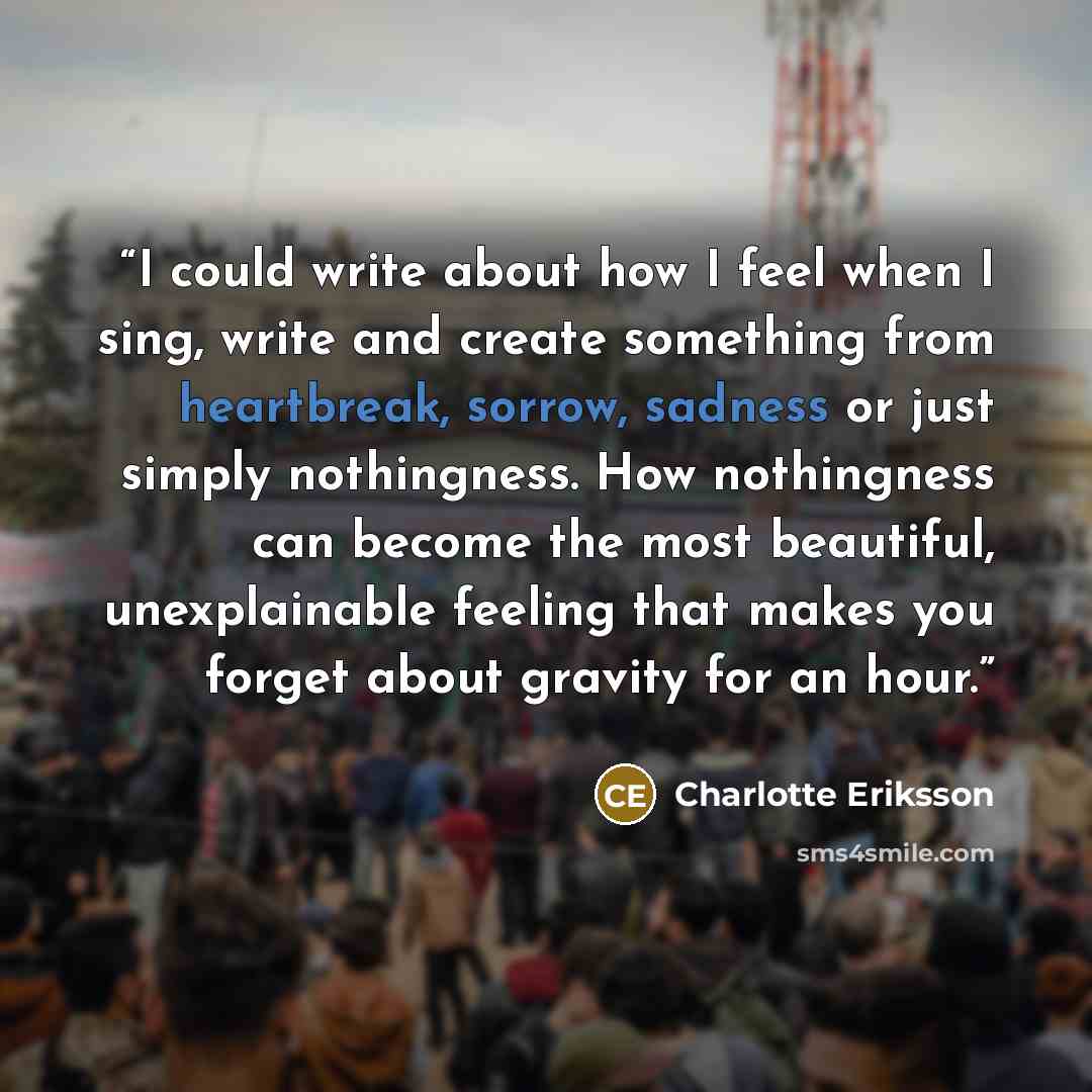 “I could write about how I feel when I sing, write and create something from heartbreak, sorrow, sadness or just simply nothingness. How nothingness can become the most beautiful, unexplainable feeling that makes you forget about gravity for an hour.” quote by Charlotte Eriksson