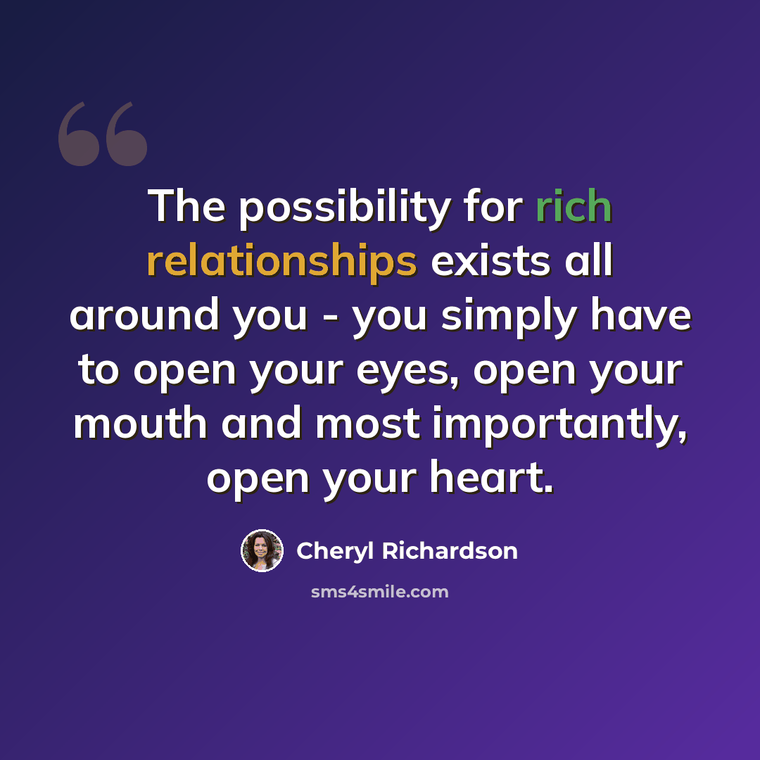 “The possibility for rich relationships exists all around you - you simply have to open your eyes, open your mouth and most importantly, open your heart.” quote by Cheryl Richardson