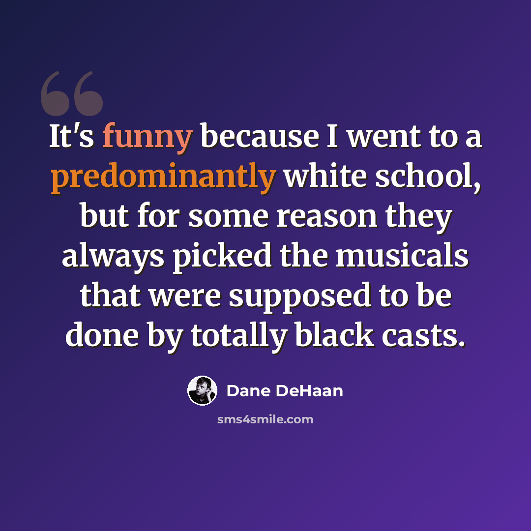 “It's funny because I went to a predominantly white school, but for some reason they always picked the musicals that were supposed to be done by totally black casts.” quote by Dane DeHaan