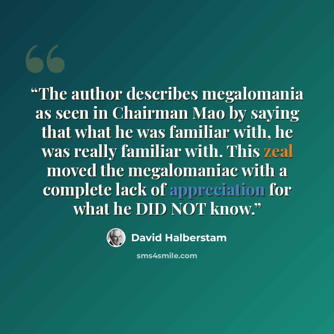“The author describes megalomania as seen in Chairman Mao by saying that what he was familiar with, he was really familiar with. This zeal moved the megalomaniac with a complete lack of appreciation for what he DID NOT know.” quote by David Halberstam