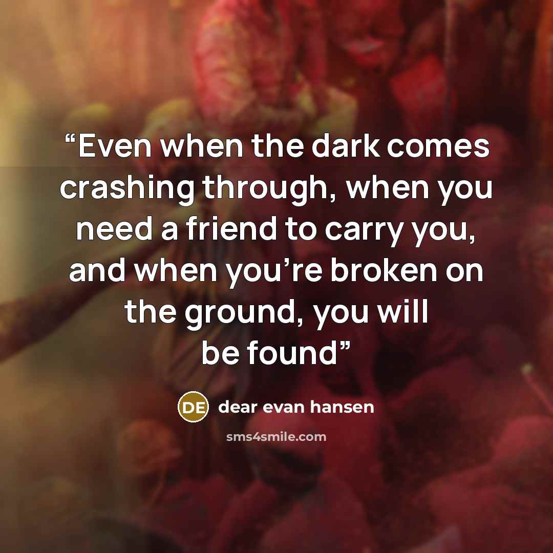 “Even when the dark comes crashing through, when you need a friend to carry you, and when you’re broken on the ground, you will be found” quote by dear evan hansen