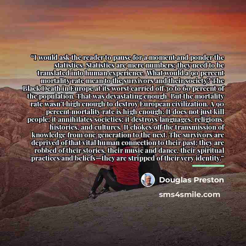 “I would ask the reader to pause for a moment and ponder the statistics. Statistics are mere numbers; they need to be translated into human experience. What would a 90 percent mortality rate mean to the survivors and their society? The Black Death in Europe at its worst carried off 30 to 60 percent…” quote by Douglas Preston