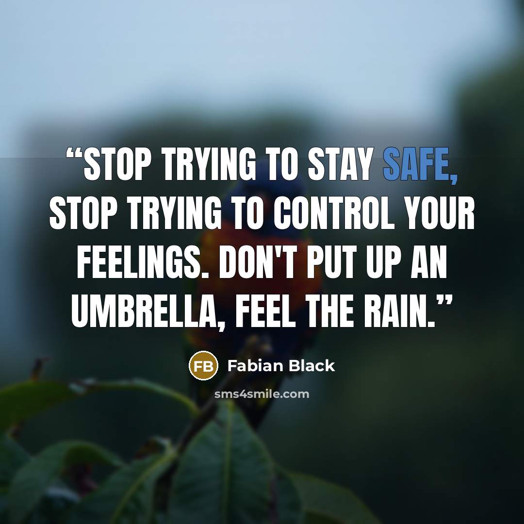 “Stop trying to stay safe, stop trying to control your feelings. Don't put up an umbrella, feel the rain.” quote by Fabian Black