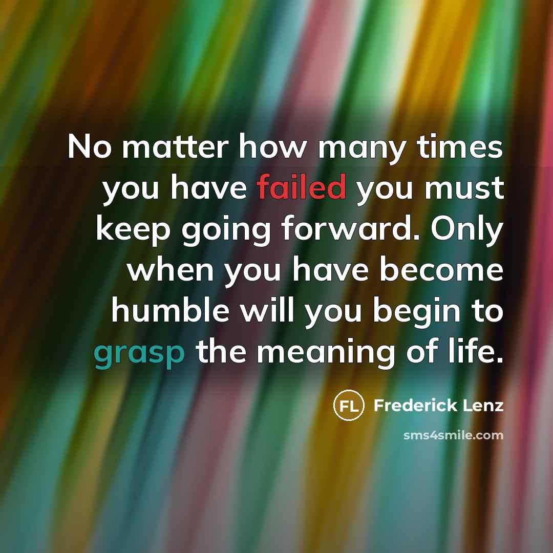“No matter how many times you have failed you must keep going forward. Only when you have become humble will you begin to grasp the meaning of life.” quote by Frederick Lenz