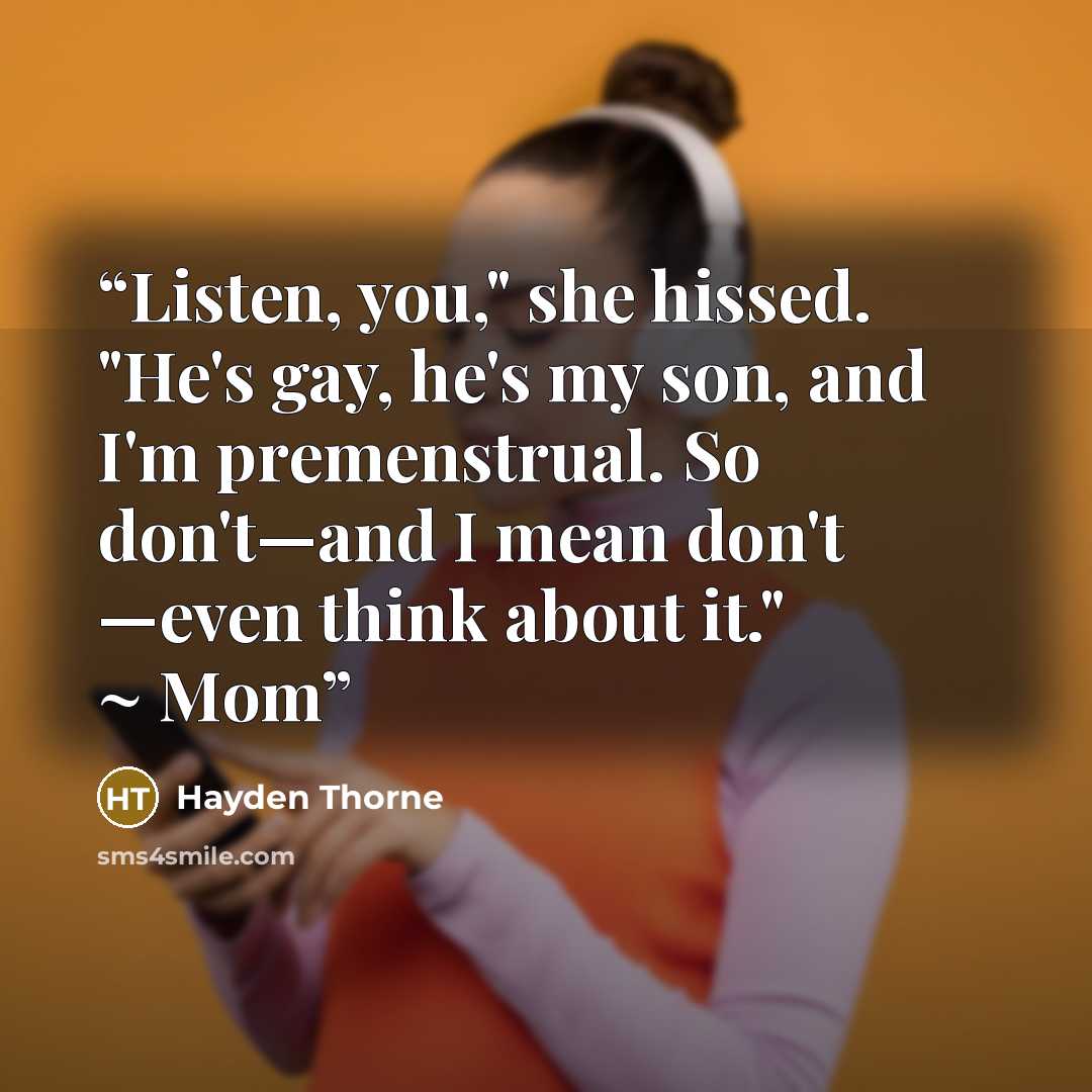 “Listen, you," she hissed. "He's gay, he's my son, and I'm premenstrual. So don't—and I mean don't —even think about it." ~ Mom” quote by Hayden Thorne
