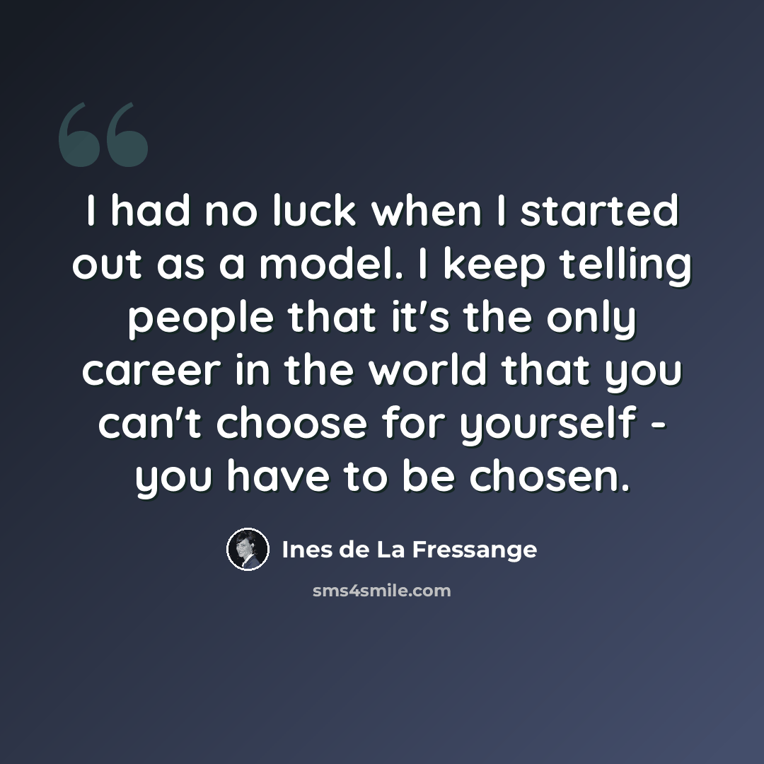“I had no luck when I started out as a model. I keep telling people that it's the only career in the world that you can't choose for yourself - you have to be chosen.” quote by Ines de La Fressange
