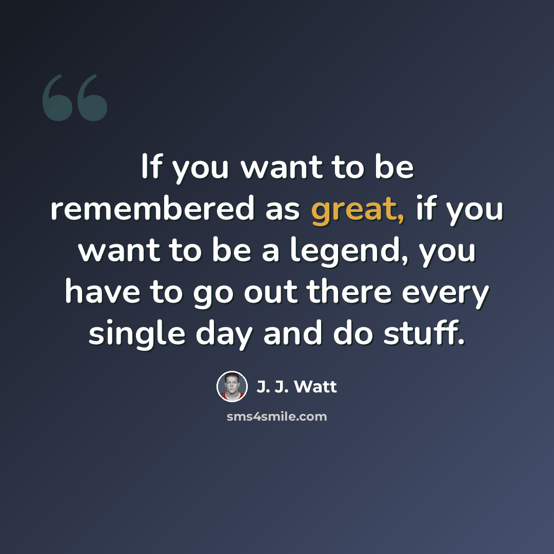 “If you want to be remembered as great, if you want to be a legend, you have to go out there every single day and do stuff.” quote by J. J. Watt