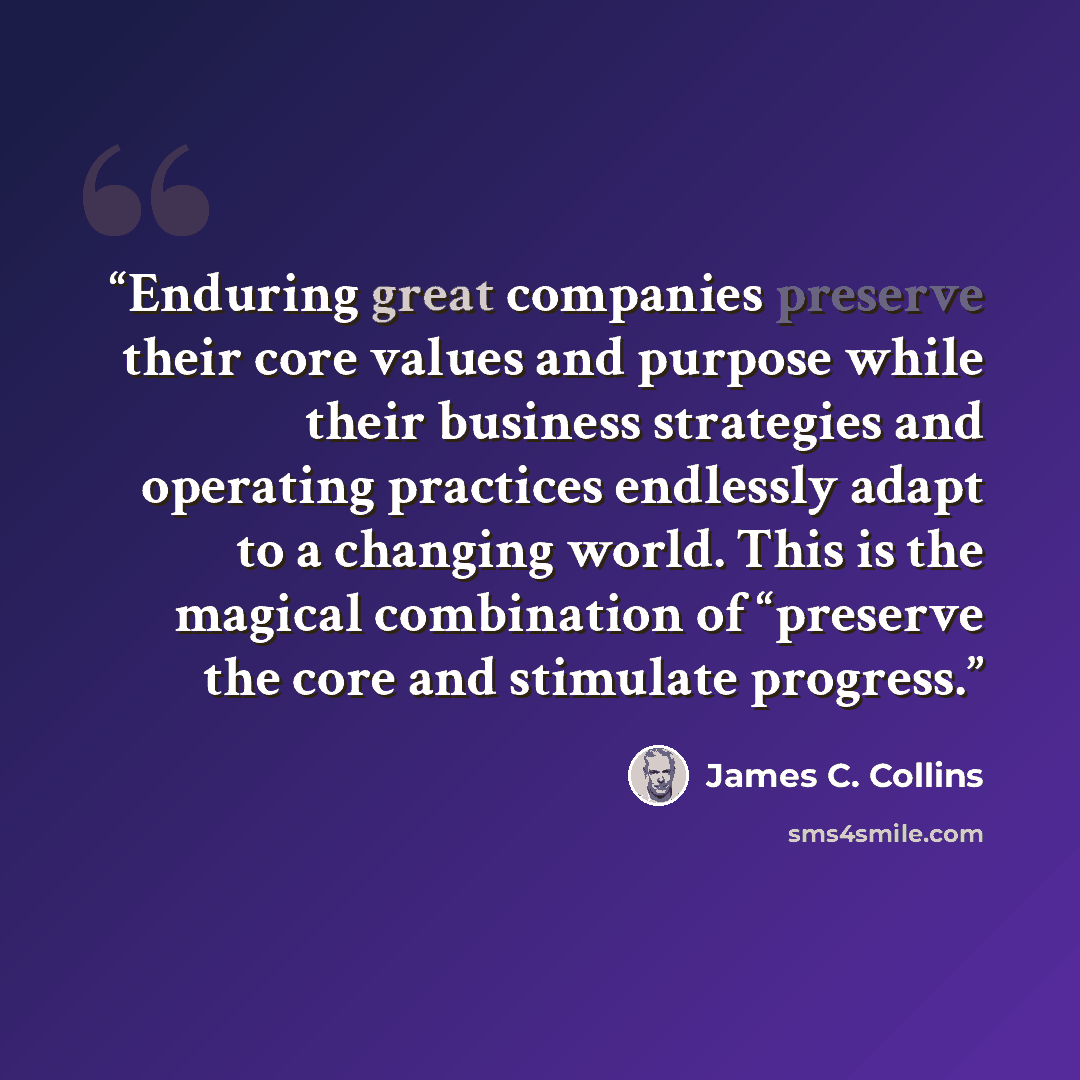 “Enduring great companies preserve their core values and purpose while their business strategies and operating practices endlessly adapt to a changing world. This is the magical combination of “preserve the core and stimulate progress.” quote by James C. Collins