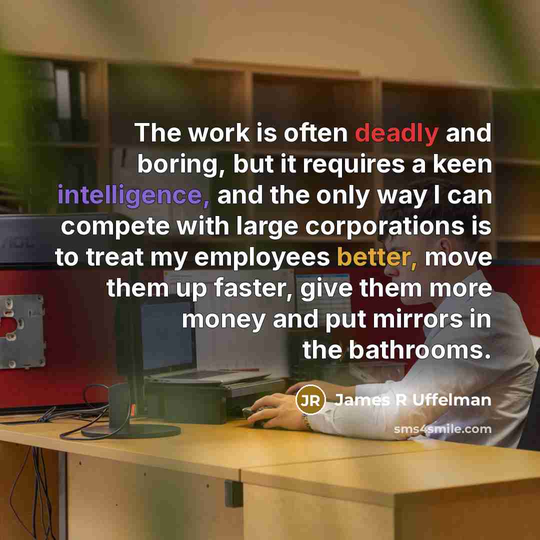 “The work is often deadly and boring, but it requires a keen intelligence, and the only way I can compete with large corporations is to treat my employees better, move them up faster, give them more money and put mirrors in the bathrooms.” quote by James R Uffelman