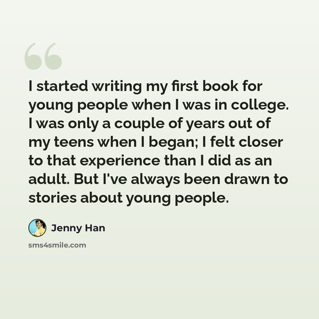 “I started writing my first book for young people when I was in college. I was only a couple of years out of my teens when I began; I felt closer to that experience than I did as an adult. But I've always been drawn to stories about young people.” quote by Jenny Han