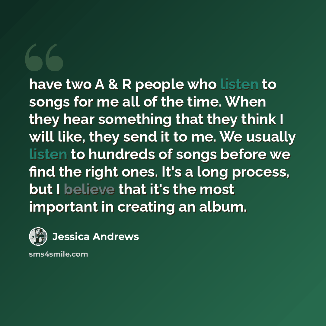 “have two A & R people who listen to songs for me all of the time. When they hear something that they think I will like, they send it to me. We usually listen to hundreds of songs before we find the right ones. It's a long process, but I believe that it's the most important in creating an album.” quote by Jessica Andrews