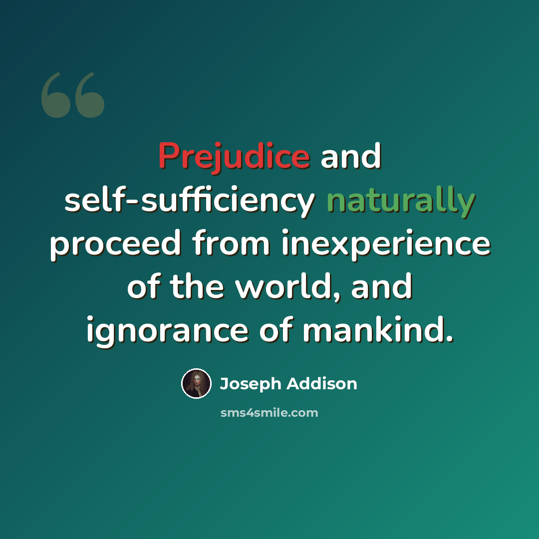 “Prejudice and self-sufficiency naturally proceed from inexperience of the world, and ignorance of mankind.” quote by Joseph Addison