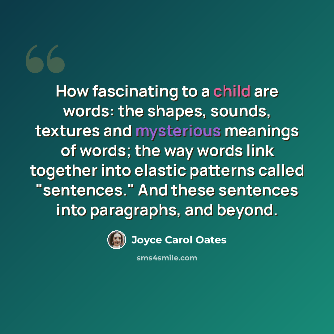 “How fascinating to a child are words: the shapes, sounds, textures and mysterious meanings of words; the way words link together into elastic patterns called "sentences." And these sentences into paragraphs, and beyond.” quote by Joyce Carol Oates