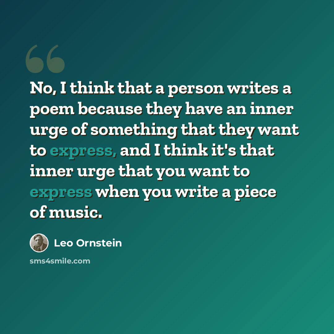 “No, I think that a person writes a poem because they have an inner urge of something that they want to express, and I think it's that inner urge that you want to express when you write a piece of music.” quote by Leo Ornstein
