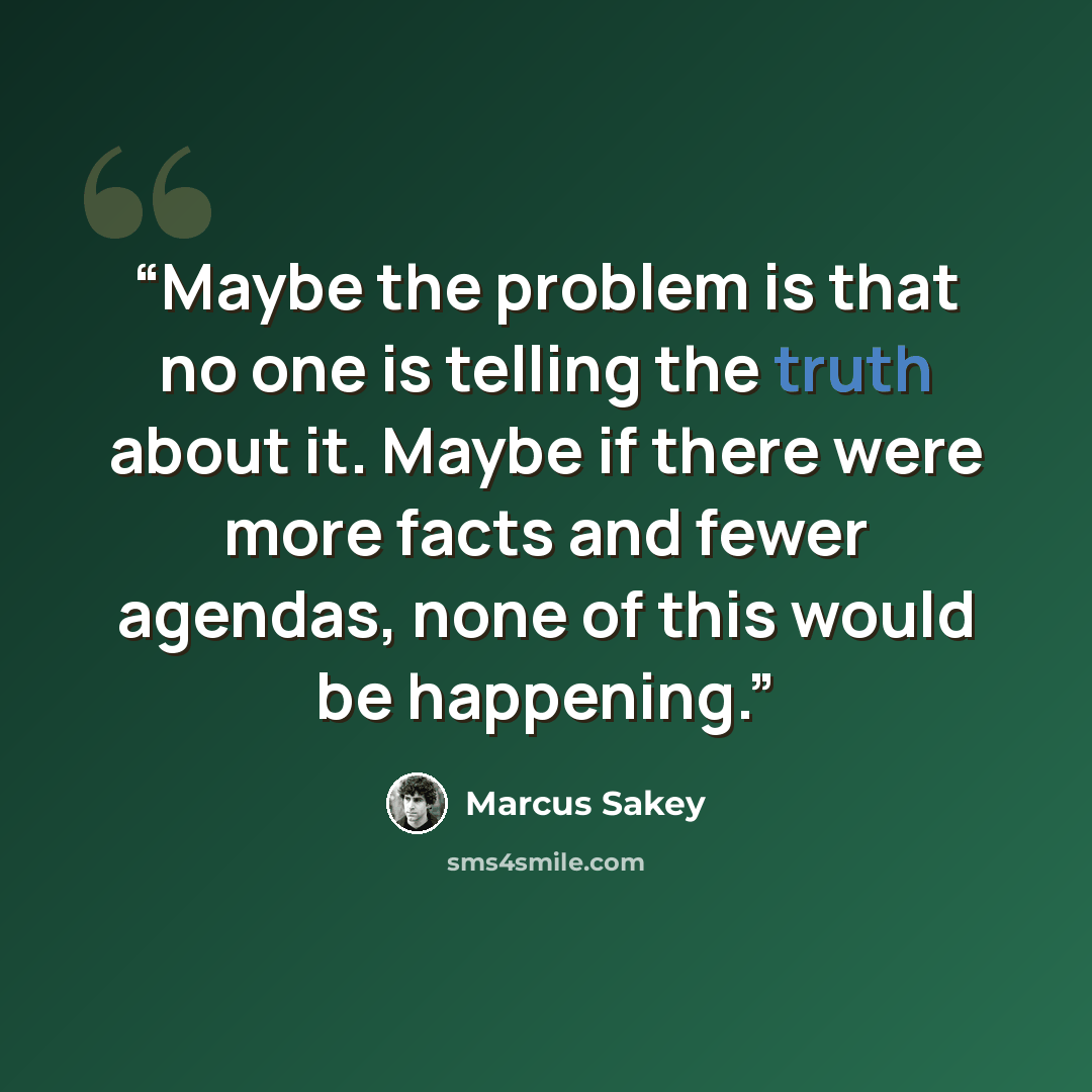 “Maybe the problem is that no one is telling the truth about it. Maybe if there were more facts and fewer agendas, none of this would be happening.” quote by Marcus Sakey